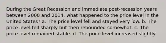 During the Great Recession and immediate post-recession years between 2008 and 2014, what happened to the price level in the United States? a. The price level fell and stayed very low. b. The price level fell sharply but then rebounded somewhat. c. The price level remained stable. d. The price level increased slightly.