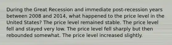 During the Great Recession and immediate post-recession years between 2008 and 2014, what happened to the price level in the United States? The price level remained stable. The price level fell and stayed very low. The price level fell sharply but then rebounded somewhat. The price level increased slightly.