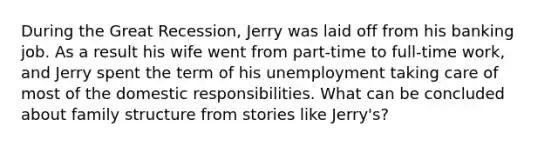 During the Great Recession, Jerry was laid off from his banking job. As a result his wife went from part-time to full-time work, and Jerry spent the term of his unemployment taking care of most of the domestic responsibilities. What can be concluded about family structure from stories like Jerry's?