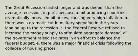 The Great Recession lasted longer and was deeper than the average recession, in part, because a. oil-producing countries dramatically increased oil prices, causing very high inflation. b. there was a dramatic cut in military spending in the years leading up to the recession. c. the Federal Reserve refused to increase the money supply to stimulate aggregate demand. d. the government raised tax rates in an effort to balance the federal budget. e. there was a major financial crisis following the collapse of housing prices.