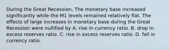 During the Great​ Recession, The monetary base increased significantly while the M1 levels remained relatively flat. The effects of large increases in monetary base during the Great Recession were nullified by A. rise in currency ratio. B. drop in excess reserves ratio. C. rise in excess reserves ratio. D. fall in currency ratio.