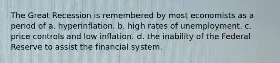 The Great Recession is remembered by most economists as a period of a. hyperinflation. b. high rates of unemployment. c. price controls and low inflation. d. the inability of the Federal Reserve to assist the financial system.