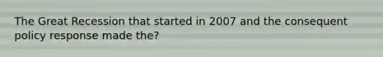 The Great Recession that started in 2007 and the consequent policy response made the?