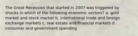 The Great Recession that started in 2007 was triggered by shocks in which of the following economic sectors? a. gold market and stock market b. international trade and foreign exchange markets c. real estate and financial markets d. consumer and government spending