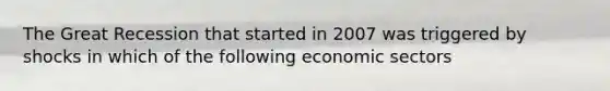 The Great Recession that started in 2007 was triggered by shocks in which of the following economic sectors