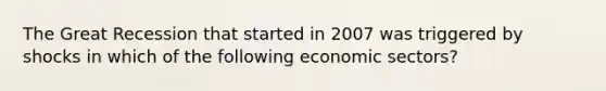 The Great Recession that started in 2007 was triggered by shocks in which of the following economic sectors?