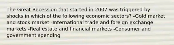 The Great Recession that started in 2007 was triggered by shocks in which of the following economic sectors? -Gold market and stock market -International trade and foreign exchange markets -Real estate and financial markets -Consumer and government spending