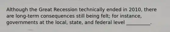 Although the Great Recession technically ended in 2010, there are long-term consequences still being felt; for instance, governments at the local, state, and federal level __________.