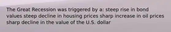 The Great Recession was triggered by a: steep rise in bond values steep decline in housing prices sharp increase in oil prices sharp decline in the value of the U.S. dollar