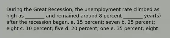 During the Great Recession, the unemployment rate climbed as high as ________ and remained around 8 percent ________ year(s) after the recession began. a. 15 percent; seven b. 25 percent; eight c. 10 percent; five d. 20 percent; one e. 35 percent; eight