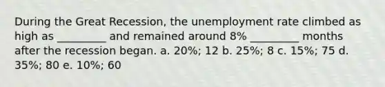 During the Great Recession, the <a href='https://www.questionai.com/knowledge/kh7PJ5HsOk-unemployment-rate' class='anchor-knowledge'>unemployment rate</a> climbed as high as _________ and remained around 8% _________ months after the recession began. a. 20%; 12 b. 25%; 8 c. 15%; 75 d. 35%; 80 e. 10%; 60