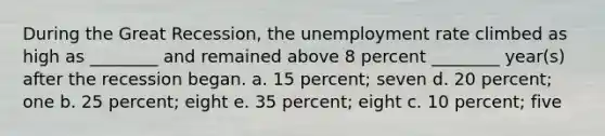 During the Great Recession, the unemployment rate climbed as high as ________ and remained above 8 percent ________ year(s) after the recession began. a. 15 percent; seven d. 20 percent; one b. 25 percent; eight e. 35 percent; eight c. 10 percent; five