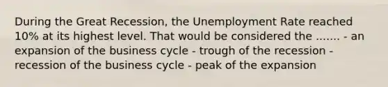 During the Great Recession, the Unemployment Rate reached 10% at its highest level. That would be considered the ....... - an expansion of the business cycle - trough of the recession - recession of the business cycle - peak of the expansion