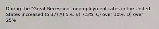 During the "Great Recession" <a href='https://www.questionai.com/knowledge/kh7PJ5HsOk-unemployment-rate' class='anchor-knowledge'>unemployment rate</a>s in the United States increased to 37) A) 5%. B) 7.5%. C) over 10%. D) over 25%