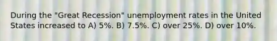 During the "Great Recession" unemployment rates in the United States increased to A) 5%. B) 7.5%. C) over 25%. D) over 10%.