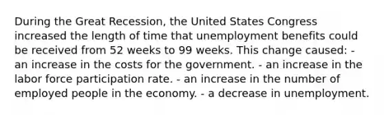 During the Great Recession, the United States Congress increased the length of time that unemployment benefits could be received from 52 weeks to 99 weeks. This change caused: - an increase in the costs for the government. - an increase in the labor force participation rate. - an increase in the number of employed people in the economy. - a decrease in unemployment.