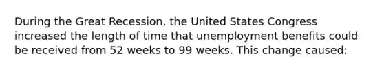 During the Great Recession, the United States Congress increased the length of time that unemployment benefits could be received from 52 weeks to 99 weeks. This change caused: