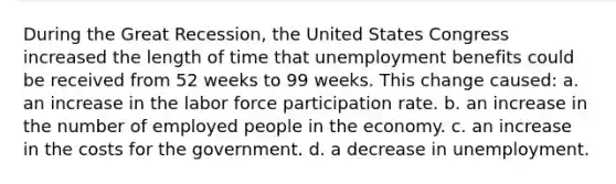 During the Great Recession, the United States Congress increased the length of time that unemployment benefits could be received from 52 weeks to 99 weeks. This change caused: a. an increase in the labor force participation rate. b. an increase in the number of employed people in the economy. c. an increase in the costs for the government. d. a decrease in unemployment.