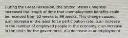 During the Great Recession, the United States Congress increased the length of time that unemployment benefits could be received from 52 weeks to 99 weeks. This change caused: a.an increase in the labor force participation rate. b.an increase in the number of employed people in the economy. c.an increase in the costs for the government. d.a decrease in unemployment.