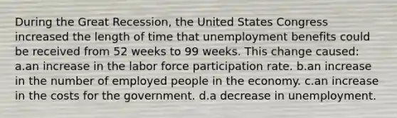 During the Great Recession, the United States Congress increased the length of time that unemployment benefits could be received from 52 weeks to 99 weeks. This change caused: a.an increase in the labor force participation rate. b.an increase in the number of employed people in the economy. c.an increase in the costs for the government. d.a decrease in unemployment.