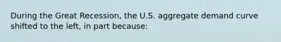 During the Great Recession, the U.S. aggregate demand curve shifted to the left, in part because: