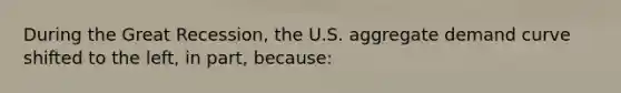 During the Great Recession, the U.S. aggregate demand curve shifted to the left, in part, because: