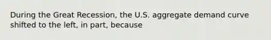 During the Great Recession, the U.S. aggregate demand curve shifted to the left, in part, because