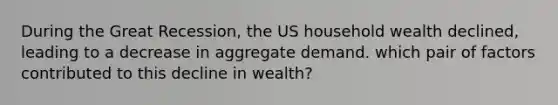 During the Great Recession, the US household wealth declined, leading to a decrease in aggregate demand. which pair of factors contributed to this decline in wealth?