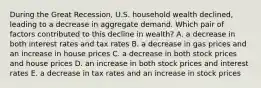 During the Great Recession, U.S. household wealth declined, leading to a decrease in aggregate demand. Which pair of factors contributed to this decline in wealth? A. a decrease in both interest rates and tax rates B. a decrease in gas prices and an increase in house prices C. a decrease in both stock prices and house prices D. an increase in both stock prices and interest rates E. a decrease in tax rates and an increase in stock prices