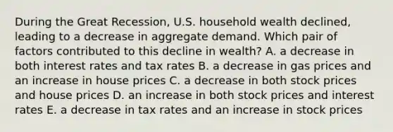 During the Great Recession, U.S. household wealth declined, leading to a decrease in aggregate demand. Which pair of factors contributed to this decline in wealth? A. a decrease in both interest rates and tax rates B. a decrease in gas prices and an increase in house prices C. a decrease in both stock prices and house prices D. an increase in both stock prices and interest rates E. a decrease in tax rates and an increase in stock prices