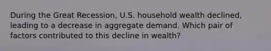 During the Great Recession, U.S. household wealth declined, leading to a decrease in aggregate demand. Which pair of factors contributed to this decline in wealth?