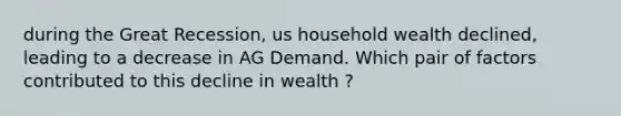 during the Great Recession, us household wealth declined, leading to a decrease in AG Demand. Which pair of factors contributed to this decline in wealth ?