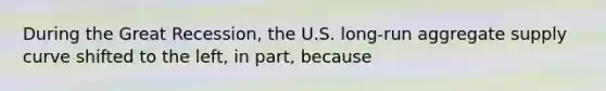 During the Great Recession, the U.S. long-run aggregate supply curve shifted to the left, in part, because