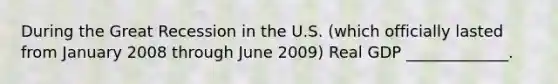 During the Great Recession in the U.S. (which officially lasted from January 2008 through June 2009) Real GDP _____________.