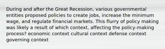 During and after the Great Recession, various governmental entities proposed policies to create jobs, increase the minimum wage, and regulate financial markets. This flurry of policy making was likely a result of which context, affecting the policy-making process? economic context cultural context defense context governing context