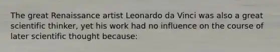 The great Renaissance artist Leonardo da Vinci was also a great scientific thinker, yet his work had no influence on the course of later scientific thought because: