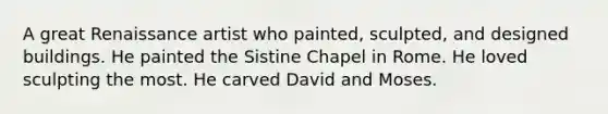 A great Renaissance artist who painted, sculpted, and designed buildings. He painted the Sistine Chapel in Rome. He loved sculpting the most. He carved David and Moses.