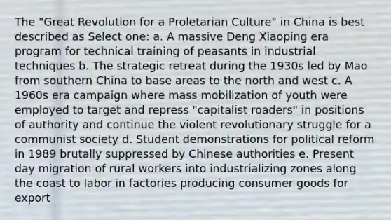 The "Great Revolution for a Proletarian Culture" in China is best described as Select one: a. A massive Deng Xiaoping era program for technical training of peasants in industrial techniques b. The strategic retreat during the 1930s led by Mao from southern China to base areas to the north and west c. A 1960s era campaign where mass mobilization of youth were employed to target and repress "capitalist roaders" in positions of authority and continue the violent revolutionary struggle for a communist society d. Student demonstrations for political reform in 1989 brutally suppressed by Chinese authorities e. Present day migration of rural workers into industrializing zones along the coast to labor in factories producing consumer goods for export