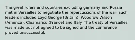 The great rulers and countries excluding germany and Russia met in Versailles to negotiate the repercussions of the war, such leaders included Loyd George (Britain), Woodrow Wilson (America), Cleamancu (France) and Italy. The treaty of Versailles was made but not agreed to be signed and the conference proved unsuccessful.