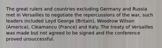 The great rulers and countries excluding Germany and Russia met in Versailles to negotiate the repercussions of the war, such leaders included Loyd George (Britain), Woodrow Wilson (America), Cleamancu (France) and Italy. The treaty of Versailles was made but not agreed to be signed and the conference proved unsuccessful.