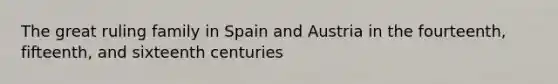 The great ruling family in Spain and Austria in the fourteenth, fifteenth, and sixteenth centuries