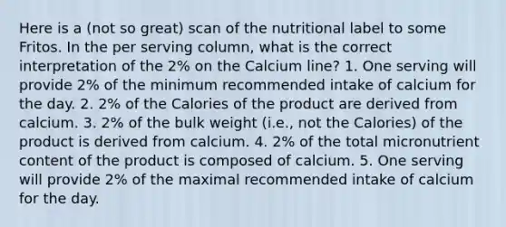 Here is a (not so great) scan of the nutritional label to some Fritos. In the per serving column, what is the correct interpretation of the 2% on the Calcium line? 1. One serving will provide 2% of the minimum recommended intake of calcium for the day. 2. 2% of the Calories of the product are derived from calcium. 3. 2% of the bulk weight (i.e., not the Calories) of the product is derived from calcium. 4. 2% of the total micronutrient content of the product is composed of calcium. 5. One serving will provide 2% of the maximal recommended intake of calcium for the day.