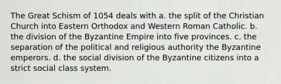 The Great Schism of 1054 deals with a. the split of the Christian Church into Eastern Orthodox and Western Roman Catholic. b. the division of the Byzantine Empire into five provinces. c. the separation of the political and religious authority the Byzantine emperors. d. the social division of the Byzantine citizens into a strict social class system.