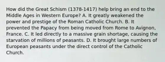 How did the Great Schism (1378-1417) help bring an end to the Middle Ages in Western Europe? A. It greatly weakened the power and prestige of the Roman Catholic Church. B. It prevented the Papacy from being moved from Rome to Avignon, France. C. It led directly to a massive grain shortage, causing the starvation of millions of peasants. D. It brought large numbers of European peasants under the direct control of the Catholic Church.