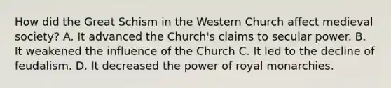 How did the Great Schism in the Western Church affect medieval society? A. It advanced the Church's claims to secular power. B. It weakened the influence of the Church C. It led to the decline of feudalism. D. It decreased the power of royal monarchies.