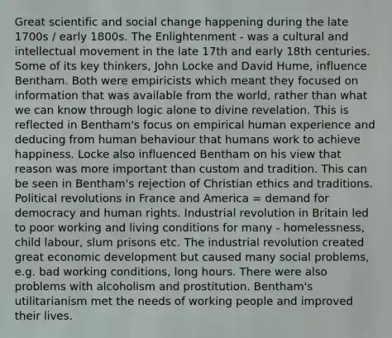 Great scientific and social change happening during the late 1700s / early 1800s. The Enlightenment - was a cultural and intellectual movement in the late 17th and early 18th centuries. Some of its key thinkers, John Locke and David Hume, influence Bentham. Both were empiricists which meant they focused on information that was available from the world, rather than what we can know through logic alone to divine revelation. This is reflected in Bentham's focus on empirical human experience and deducing from human behaviour that humans work to achieve happiness. Locke also influenced Bentham on his view that reason was more important than custom and tradition. This can be seen in Bentham's rejection of Christian ethics and traditions. Political revolutions in France and America = demand for democracy and human rights. Industrial revolution in Britain led to poor working and living conditions for many - homelessness, child labour, slum prisons etc. The industrial revolution created great economic development but caused many social problems, e.g. bad working conditions, long hours. There were also problems with alcoholism and prostitution. Bentham's utilitarianism met the needs of working people and improved their lives.