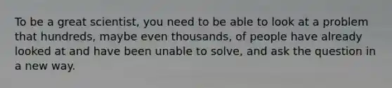 To be a great scientist, you need to be able to look at a problem that hundreds, maybe even thousands, of people have already looked at and have been unable to solve, and ask the question in a new way.