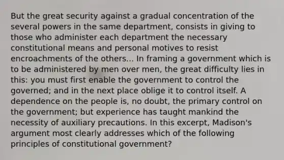 But the great security against a gradual concentration of the several powers in the same department, consists in giving to those who administer each department the necessary constitutional means and personal motives to resist encroachments of the others... In framing a government which is to be administered by men over men, the great difficulty lies in this: you must first enable the government to control the governed; and in the next place oblige it to control itself. A dependence on the people is, no doubt, the primary control on the government; but experience has taught mankind the necessity of auxiliary precautions. In this excerpt, Madison's argument most clearly addresses which of the following principles of constitutional government?