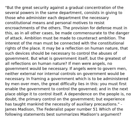 "But the great security against a gradual concentration of the several powers in the same department, consists in giving to those who administer each department the necessary constitutional means and personal motives to resist encroachments of the others. The provision for defense must in this, as in all other cases, be made commensurate to the danger of attack. Ambition must be made to counteract ambition. The interest of the man must be connected with the constitutional rights of the place. It may be a reflection on human nature, that such devices should be necessary to control the abuses of government. But what is government itself, but the greatest of all reflections on human nature? If men were angels, no government would be necessary. If angels were to govern men, neither external nor <a href='https://www.questionai.com/knowledge/kjj42owoAP-internal-control' class='anchor-knowledge'>internal control</a>s on government would be necessary. In framing a government which is to be administered by men over men, the great difficulty lies in this: you must first enable the government to control the governed; and in the next place oblige it to control itself. A dependence on the people is, no doubt, the primary control on the government; but experience has taught mankind the necessity of auxiliary precautions." - James Madison, The Federalist paper number 51 Which of the following statements best summarizes Madison's argument?