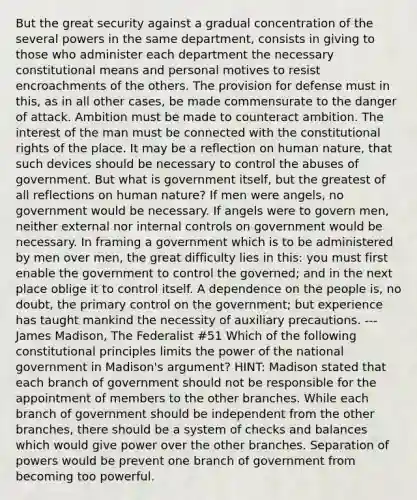 But the great security against a gradual concentration of the several powers in the same department, consists in giving to those who administer each department the necessary constitutional means and personal motives to resist encroachments of the others. The provision for defense must in this, as in all other cases, be made commensurate to the danger of attack. Ambition must be made to counteract ambition. The interest of the man must be connected with the constitutional rights of the place. It may be a reflection on human nature, that such devices should be necessary to control the abuses of government. But what is government itself, but the greatest of all reflections on human nature? If men were angels, no government would be necessary. If angels were to govern men, neither external nor <a href='https://www.questionai.com/knowledge/kjj42owoAP-internal-control' class='anchor-knowledge'>internal control</a>s on government would be necessary. In framing a government which is to be administered by men over men, the great difficulty lies in this: you must first enable the government to control the governed; and in the next place oblige it to control itself. A dependence on the people is, no doubt, the primary control on the government; but experience has taught mankind the necessity of auxiliary precautions. ---James Madison, The Federalist #51 Which of the following constitutional principles limits the power of the national government in Madison's argument? HINT: Madison stated that each branch of government should not be responsible for the appointment of members to the other branches. While each branch of government should be independent from the other branches, there should be a system of checks and balances which would give power over the other branches. Separation of powers would be prevent one branch of government from becoming too powerful.